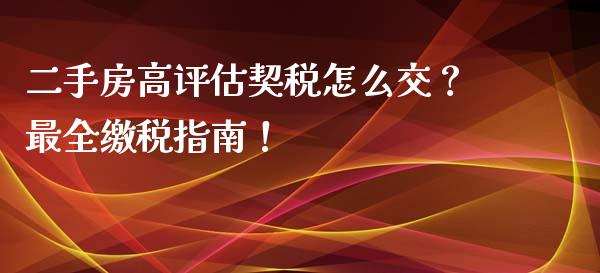 二手房高评估契税怎么交？最全缴税指南！_https://cj001.lansai.wang_股市问答_第1张