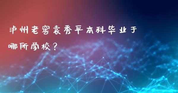 泸州老窖袁秀平本科毕业于哪所学校？_https://cj001.lansai.wang_股市问答_第1张