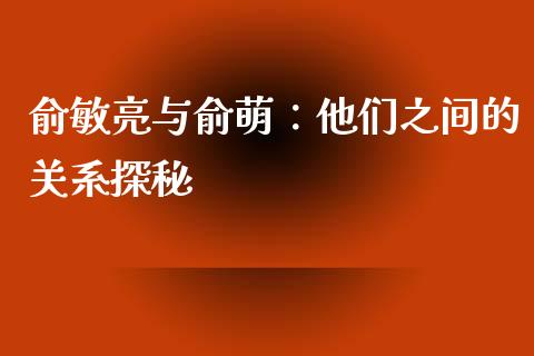 俞敏亮与俞萌：他们之间的关系探秘_https://cj001.lansai.wang_财经百问_第1张