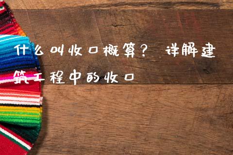 什么叫收口概算？ 详解建筑工程中的收口_https://cj001.lansai.wang_财经百问_第1张