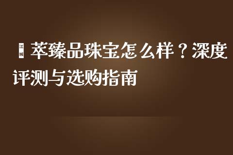 荟萃臻品珠宝怎么样？深度评测与选购指南_https://cj001.lansai.wang_期货问答_第1张