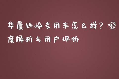 华晨铁岭专用车怎么样？深度解析与用户评价_https://cj001.lansai.wang_期货问答_第1张