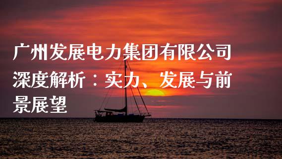 广州发展电力集团有限公司深度解析：实力、发展与前景展望_https://cj001.lansai.wang_保险问答_第1张