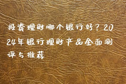 投资理财哪个银行好？2024年银行理财产品全面测评与推荐_https://cj001.lansai.wang_财经问答_第1张