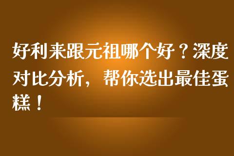 好利来跟元祖哪个好？深度对比分析，帮你选出最佳蛋糕！_https://cj001.lansai.wang_理财问答_第1张