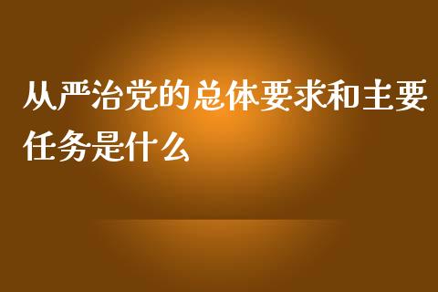 从严治党的总体要求和主要任务是什么_https://cj001.lansai.wang_财经百问_第1张