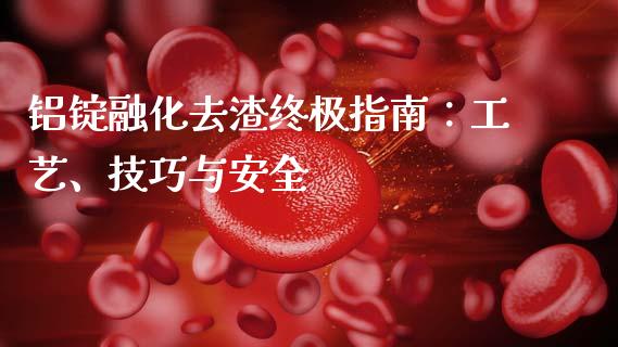 铝锭融化去渣终极指南：工艺、技巧与安全_https://cj001.lansai.wang_财经百问_第1张