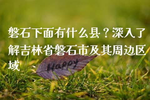 磐石下面有什么县？深入了解吉林省磐石市及其周边区域_https://cj001.lansai.wang_会计问答_第1张
