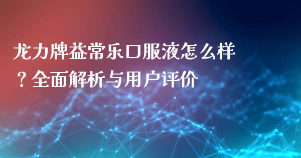 龙力牌益常乐口服液怎么样？全面解析与用户评价_https://cj001.lansai.wang_期货问答_第1张