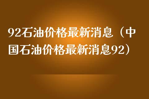 92石油价格最新消息（中国石油价格最新消息92）_https://cj001.lansai.wang_理财问答_第1张
