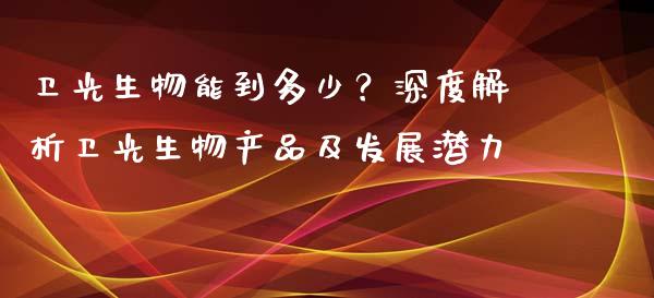 卫光生物能到多少？深度解析卫光生物产品及发展潜力_https://cj001.lansai.wang_金融问答_第1张
