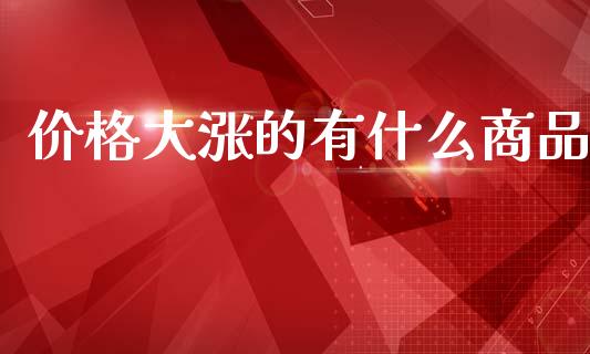 价格大涨的有什么商品_https://cj001.lansai.wang_理财问答_第1张