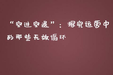 “空进空退”：探究运营中的那些无效循环_https://cj001.lansai.wang_股市问答_第1张