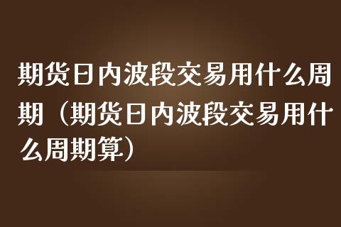 期货日内波段交易用什么周期（期货日内波段交易用什么周期算）_https://cj001.lansai.wang_金融问答_第1张