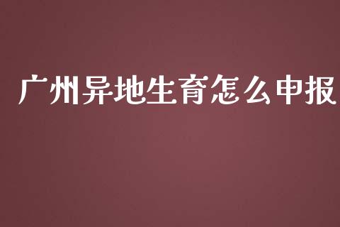 广州异地生育怎么申报_https://cj001.lansai.wang_保险问答_第1张