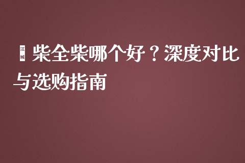 潍柴全柴哪个好？深度对比与选购指南_https://cj001.lansai.wang_财经百问_第1张