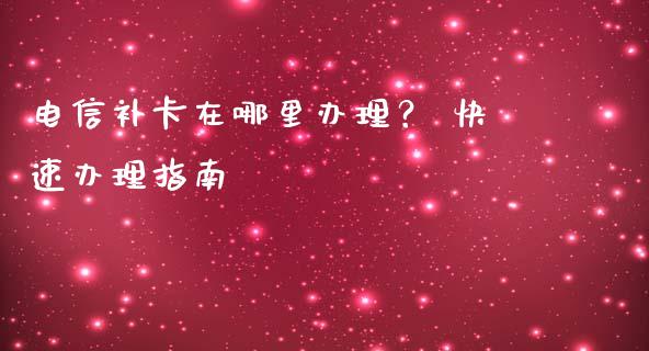 电信补卡在哪里办理？ 快速办理指南_https://cj001.lansai.wang_财经问答_第1张