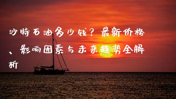 沙特石油多少钱？最新价格、影响因素与未来趋势全解析_https://cj001.lansai.wang_会计问答_第1张