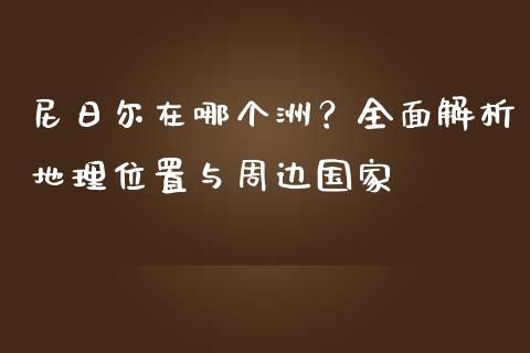 尼日尔在哪个洲？全面解析地理位置与周边国家_https://cj001.lansai.wang_理财问答_第1张