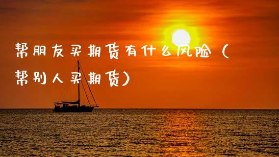 帮朋友买期货有什么风险（帮别人买期货）_https://cj001.lansai.wang_期货问答_第1张