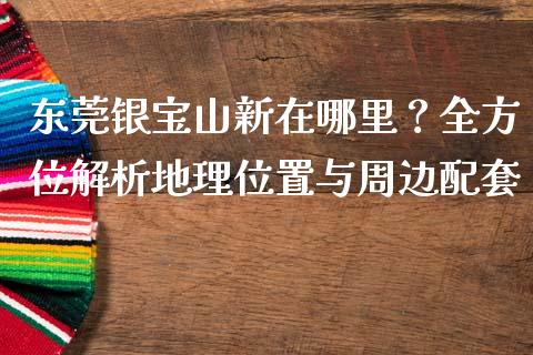 东莞银宝山新在哪里？全方位解析地理位置与周边配套_https://cj001.lansai.wang_金融问答_第1张