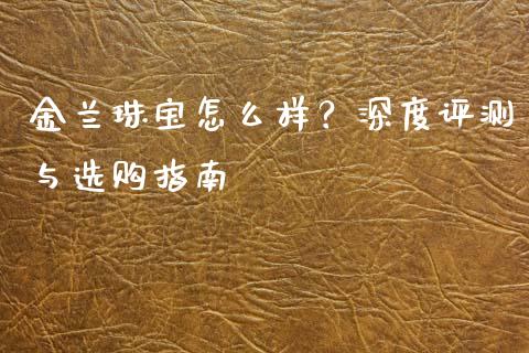 金兰珠宝怎么样？深度评测与选购指南_https://cj001.lansai.wang_保险问答_第1张