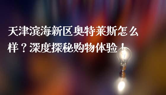 天津滨海新区奥特莱斯怎么样？深度探秘购物体验！_https://cj001.lansai.wang_财经百问_第1张
