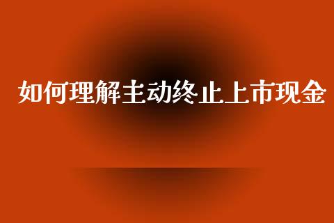 如何理解主动终止上市现金_https://cj001.lansai.wang_股市问答_第1张