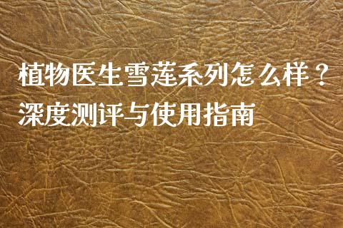 植物医生雪莲系列怎么样？深度测评与使用指南_https://cj001.lansai.wang_金融问答_第1张