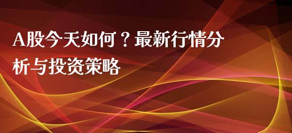 A股今天如何？最新行情分析与投资策略_https://cj001.lansai.wang_财经百问_第1张