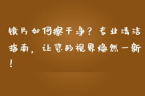 镜片如何擦干净？专业清洁指南，让您的视界焕然一新！_https://cj001.lansai.wang_会计问答_第1张
