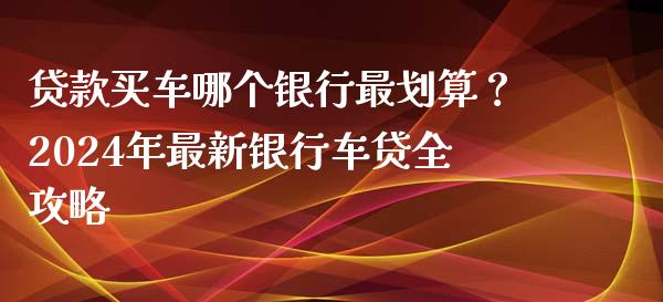 贷款买车哪个银行最划算？2024年最新银行车贷全攻略_https://cj001.lansai.wang_财经百问_第1张