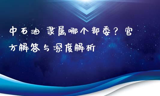 中石油 隶属哪个部委？官方解答与深度解析_https://cj001.lansai.wang_理财问答_第1张