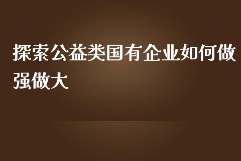 探索公益类国有企业如何做强做大_https://cj001.lansai.wang_财经百问_第1张