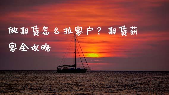 做期货怎么拉客户？期货获客全攻略_https://cj001.lansai.wang_金融问答_第1张