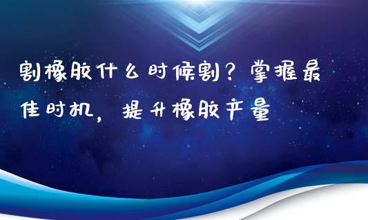 割橡胶什么时候割？掌握最佳时机，提升橡胶产量_https://cj001.lansai.wang_财经百问_第1张