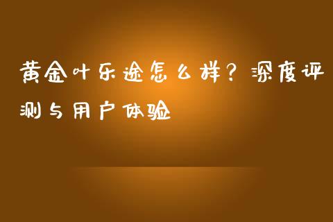 黄金叶乐途怎么样？深度评测与用户体验_https://cj001.lansai.wang_股市问答_第1张