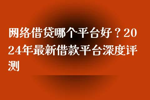 网络借贷哪个平台好？2024年最新借款平台深度评测_https://cj001.lansai.wang_金融问答_第1张