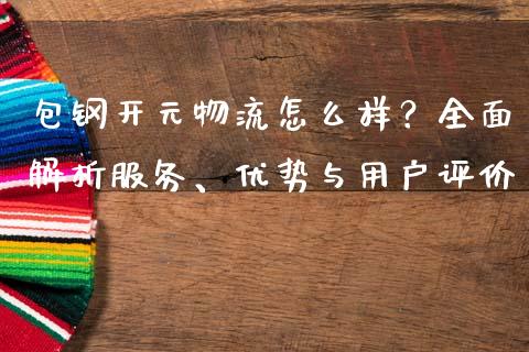包钢开元物流怎么样？全面解析服务、优势与用户评价_https://cj001.lansai.wang_财经问答_第1张