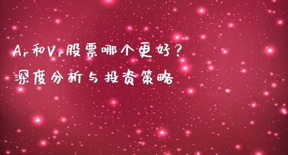 Ar和Vr股票哪个更好？深度分析与投资策略_https://cj001.lansai.wang_股市问答_第1张