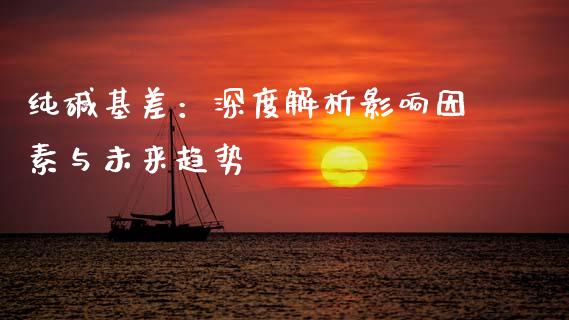 纯碱基差：深度解析影响因素与未来趋势_https://cj001.lansai.wang_股市问答_第1张