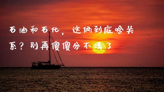石油和石化，这俩到底啥关系？别再傻傻分不清了_https://cj001.lansai.wang_保险问答_第1张