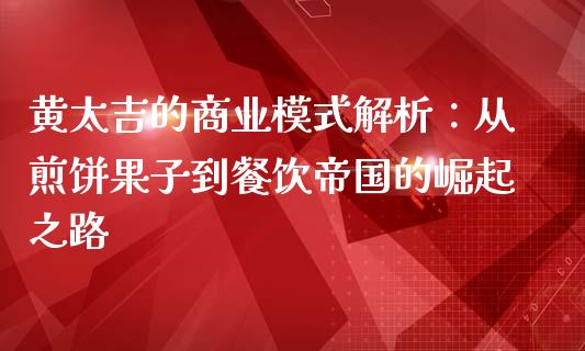 黄太吉的商业模式解析：从煎饼果子到餐饮帝国的崛起之路_https://cj001.lansai.wang_财经百问_第1张