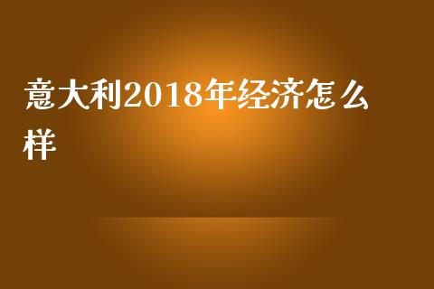 意大利2018年经济怎么样_https://cj001.lansai.wang_财经问答_第1张