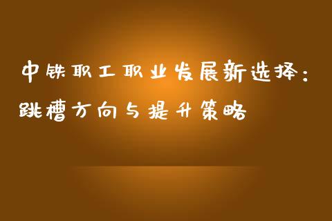 中铁职工职业发展新选择：跳槽方向与提升策略_https://cj001.lansai.wang_保险问答_第1张