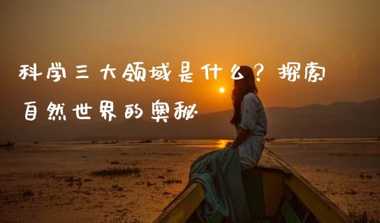 科学三大领域是什么？探索自然世界的奥秘_https://cj001.lansai.wang_股市问答_第1张