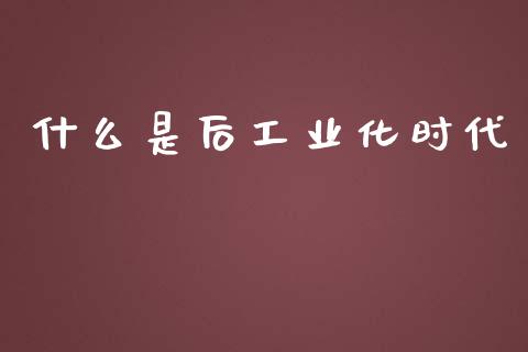 什么是后工业化时代_https://cj001.lansai.wang_财经问答_第1张