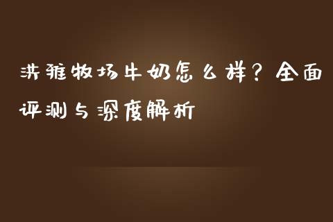 洪雅牧场牛奶怎么样？全面评测与深度解析_https://cj001.lansai.wang_保险问答_第1张
