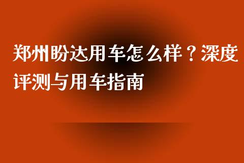 郑州盼达用车怎么样？深度评测与用车指南_https://cj001.lansai.wang_金融问答_第1张