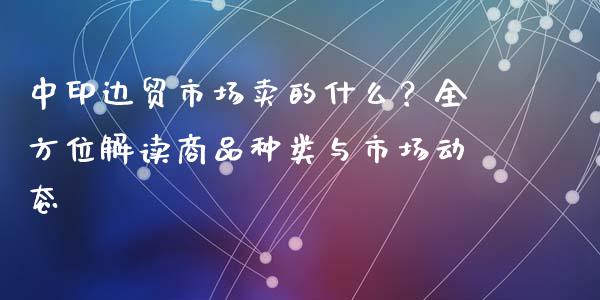 中印边贸市场卖的什么？全方位解读商品种类与市场动态_https://cj001.lansai.wang_股市问答_第1张